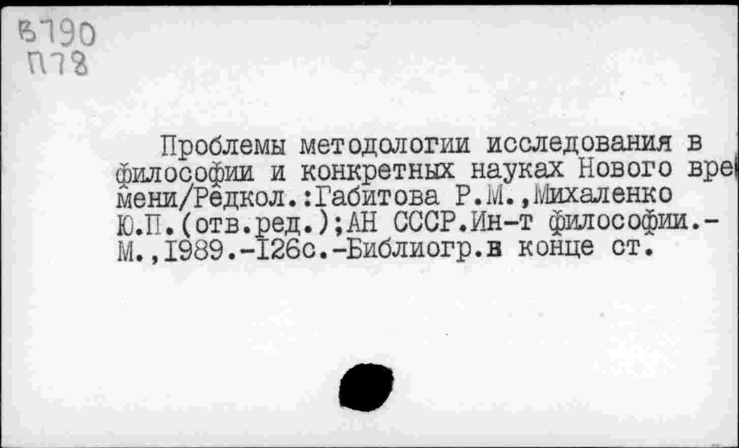﻿Ы90
Проблемы методологии исследования в философии и конкретных науках Нового вре мени/Редкол. .‘Габитова Р.М. »Михаленко Ю.П.(отв.ред.);АН СССР.Ин-т философии.-М.,1989.-126с.-Библиогр.в конце ст.
